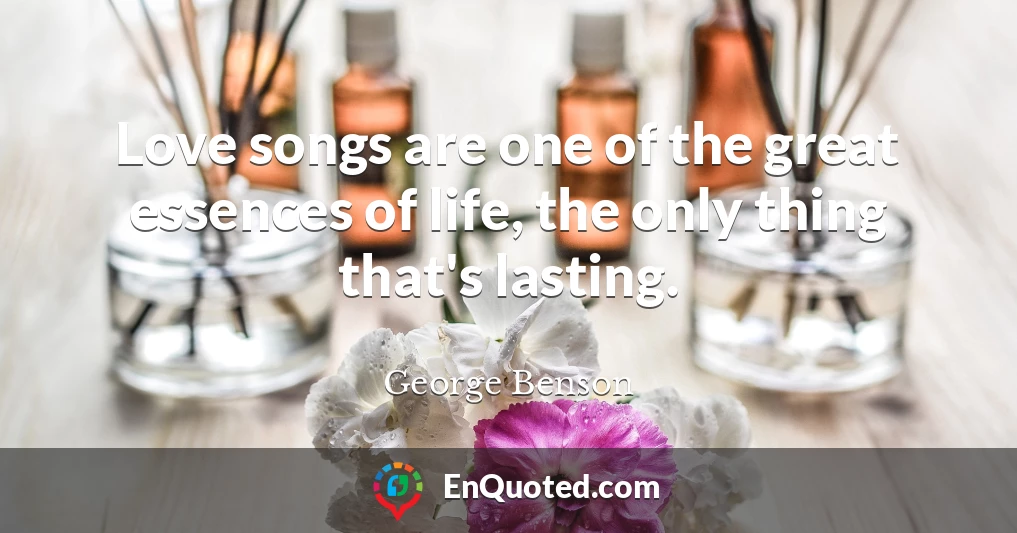 Love songs are one of the great essences of life, the only thing that's lasting.