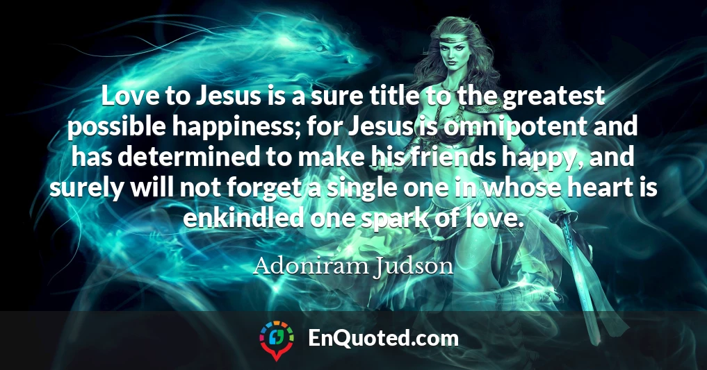 Love to Jesus is a sure title to the greatest possible happiness; for Jesus is omnipotent and has determined to make his friends happy, and surely will not forget a single one in whose heart is enkindled one spark of love.