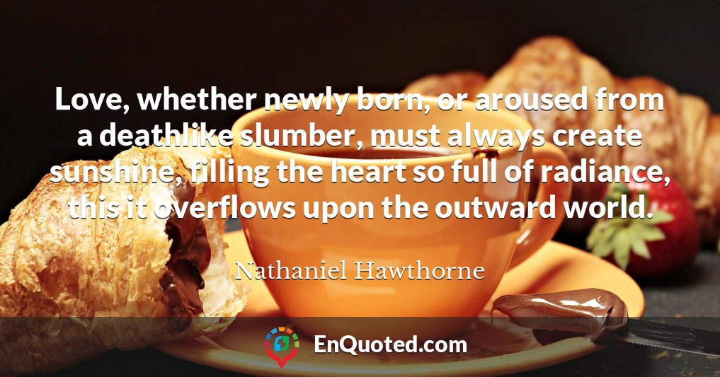 Love, whether newly born, or aroused from a deathlike slumber, must always create sunshine, filling the heart so full of radiance, this it overflows upon the outward world.