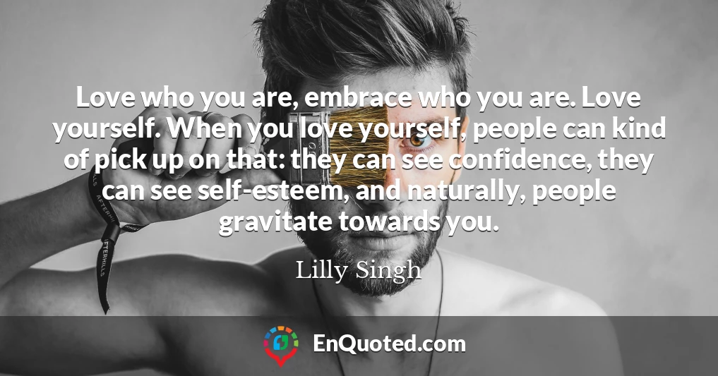 Love who you are, embrace who you are. Love yourself. When you love yourself, people can kind of pick up on that: they can see confidence, they can see self-esteem, and naturally, people gravitate towards you.