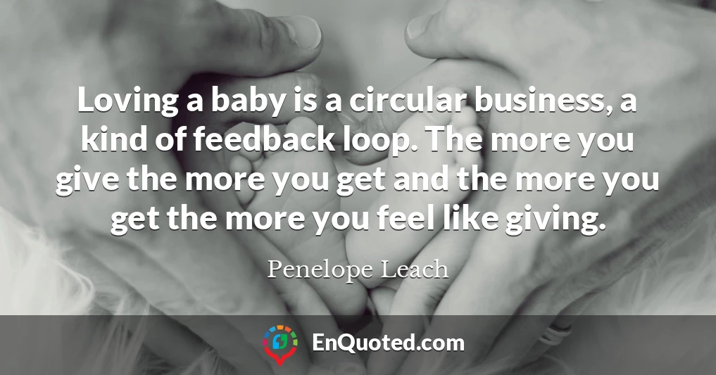 Loving a baby is a circular business, a kind of feedback loop. The more you give the more you get and the more you get the more you feel like giving.