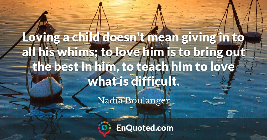 Loving a child doesn't mean giving in to all his whims; to love him is to bring out the best in him, to teach him to love what is difficult.