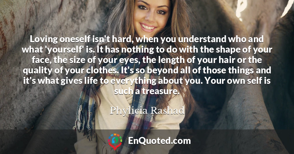 Loving oneself isn't hard, when you understand who and what 'yourself' is. It has nothing to do with the shape of your face, the size of your eyes, the length of your hair or the quality of your clothes. It's so beyond all of those things and it's what gives life to everything about you. Your own self is such a treasure.