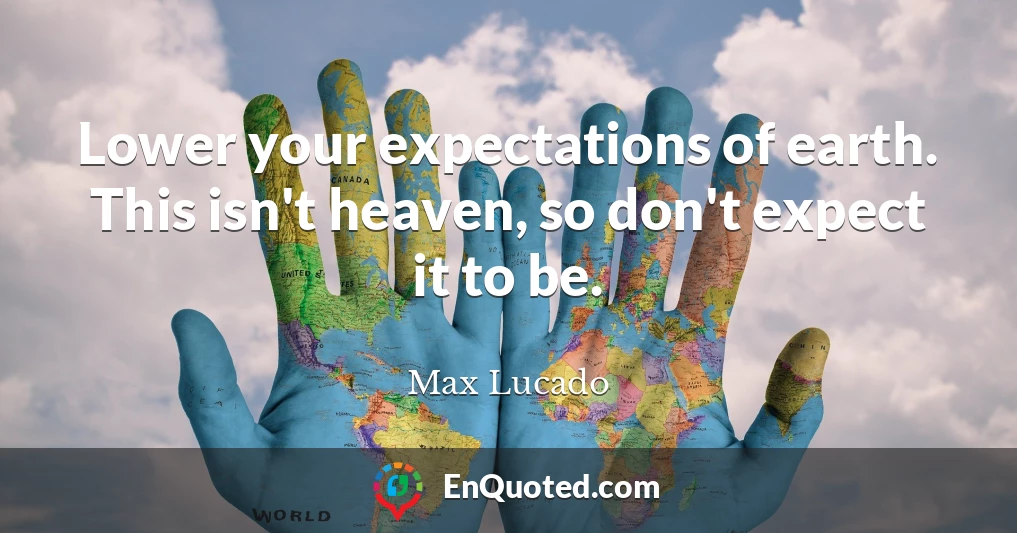 Lower your expectations of earth. This isn't heaven, so don't expect it to be.