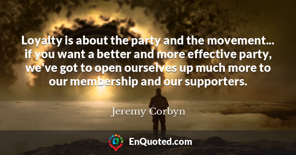 Loyalty is about the party and the movement... if you want a better and more effective party, we've got to open ourselves up much more to our membership and our supporters.