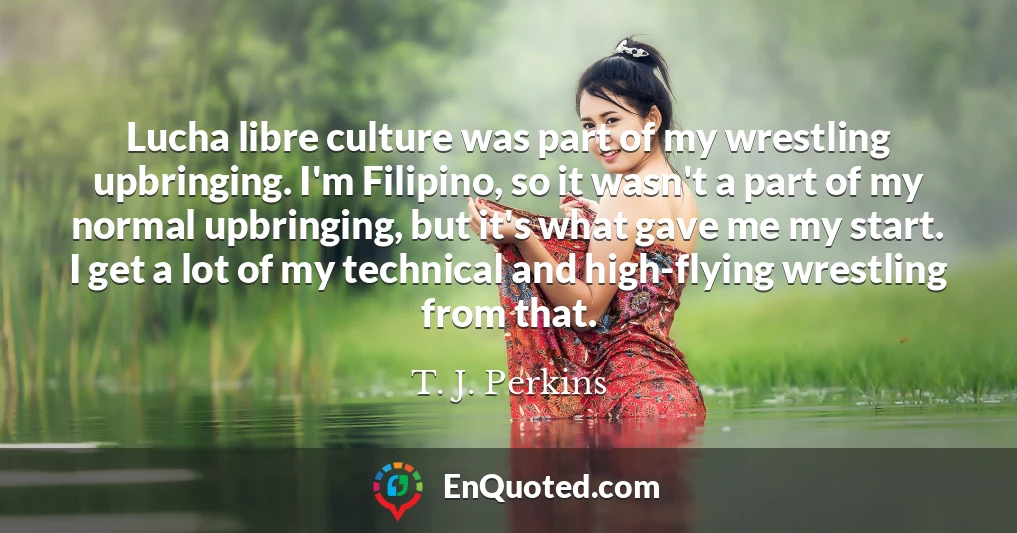 Lucha libre culture was part of my wrestling upbringing. I'm Filipino, so it wasn't a part of my normal upbringing, but it's what gave me my start. I get a lot of my technical and high-flying wrestling from that.