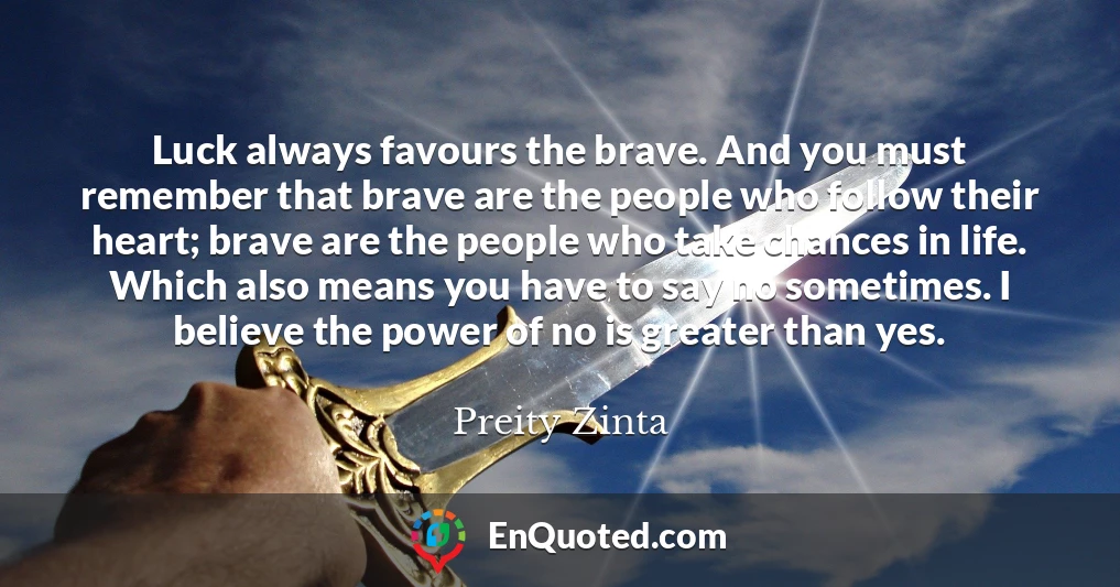 Luck always favours the brave. And you must remember that brave are the people who follow their heart; brave are the people who take chances in life. Which also means you have to say no sometimes. I believe the power of no is greater than yes.