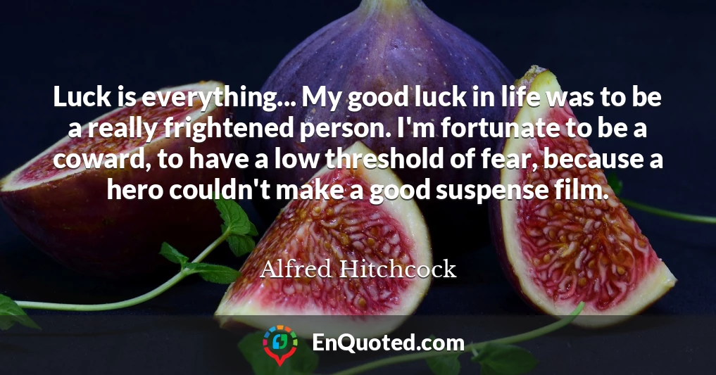Luck is everything... My good luck in life was to be a really frightened person. I'm fortunate to be a coward, to have a low threshold of fear, because a hero couldn't make a good suspense film.