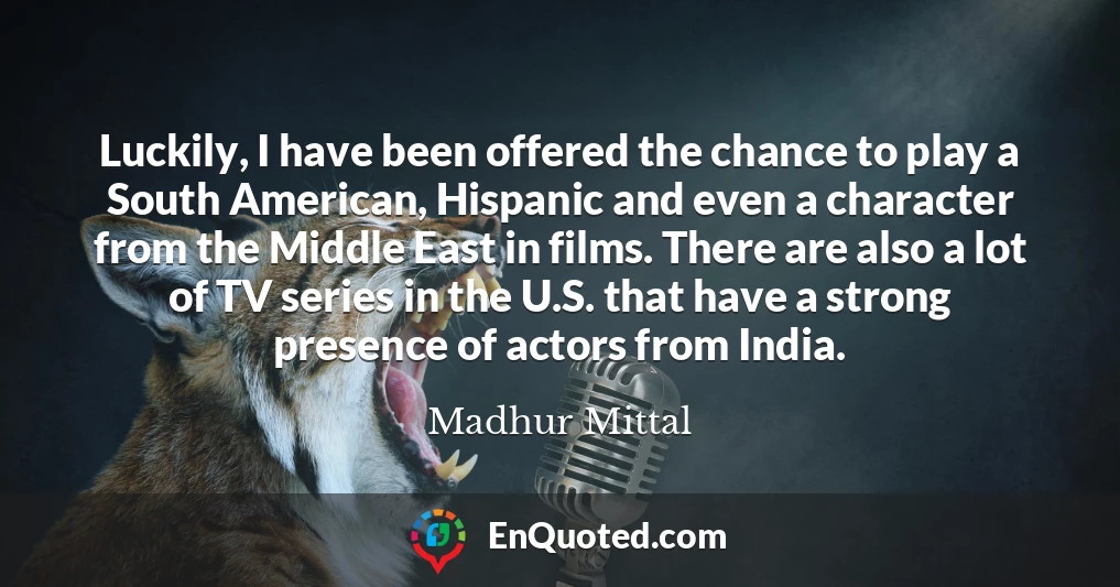 Luckily, I have been offered the chance to play a South American, Hispanic and even a character from the Middle East in films. There are also a lot of TV series in the U.S. that have a strong presence of actors from India.