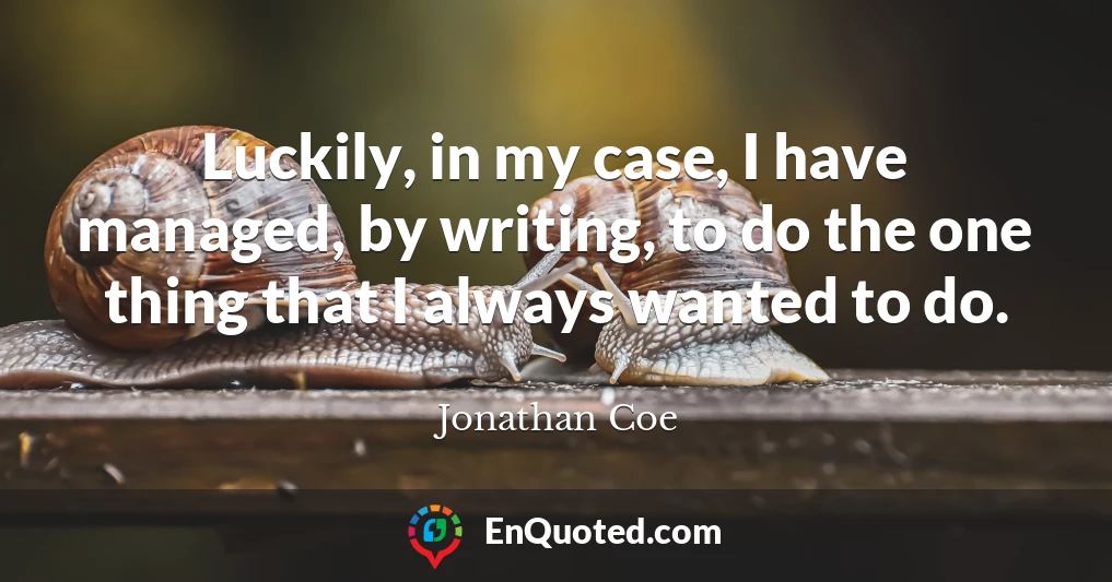 Luckily, in my case, I have managed, by writing, to do the one thing that I always wanted to do.