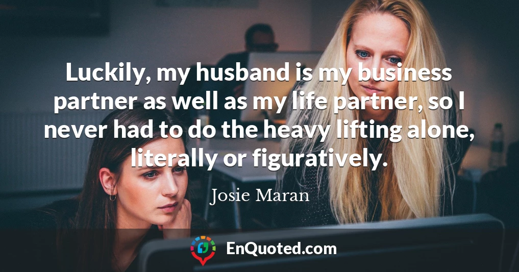 Luckily, my husband is my business partner as well as my life partner, so I never had to do the heavy lifting alone, literally or figuratively.