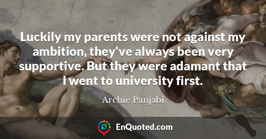 Luckily my parents were not against my ambition, they've always been very supportive. But they were adamant that I went to university first.