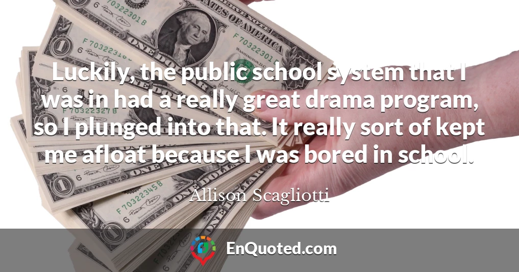 Luckily, the public school system that I was in had a really great drama program, so I plunged into that. It really sort of kept me afloat because I was bored in school.