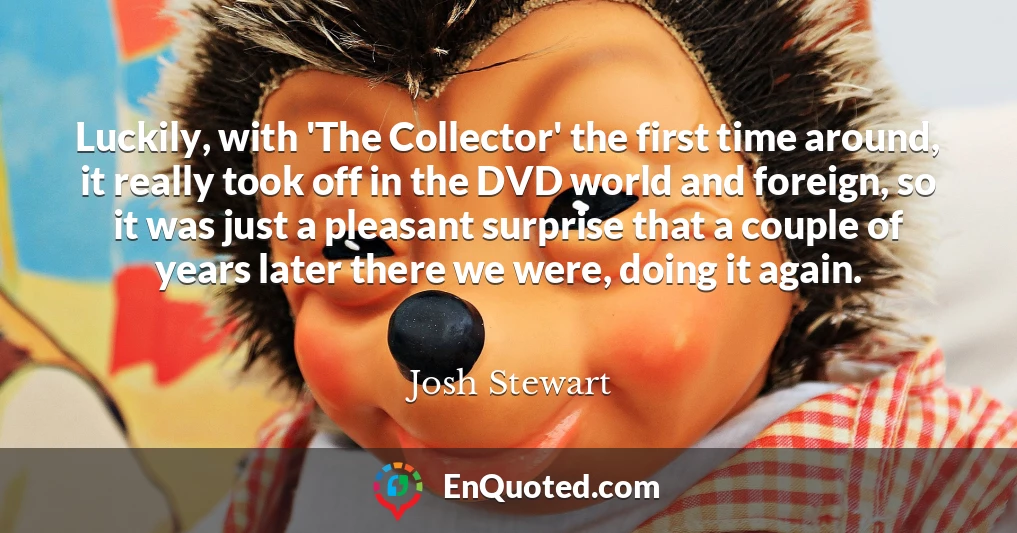 Luckily, with 'The Collector' the first time around, it really took off in the DVD world and foreign, so it was just a pleasant surprise that a couple of years later there we were, doing it again.