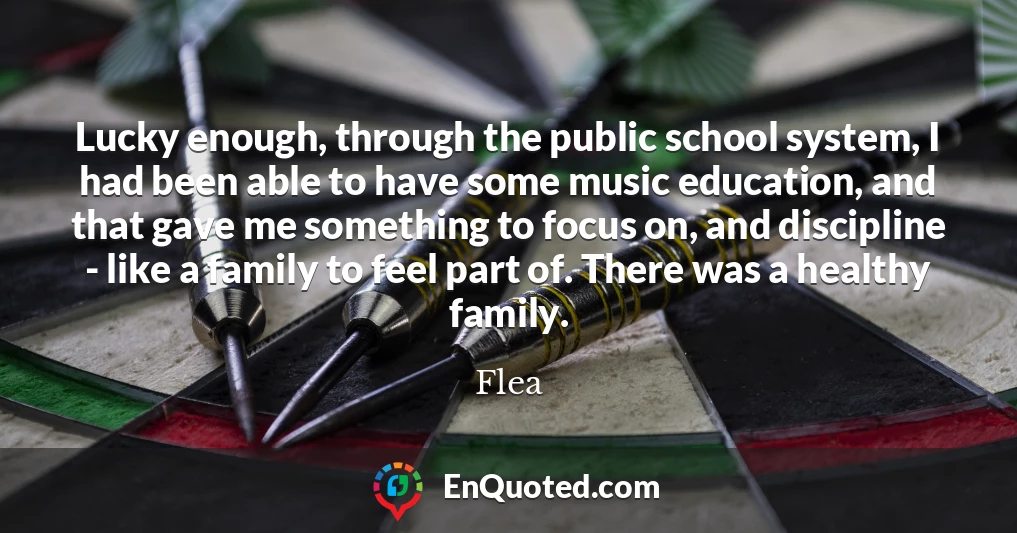 Lucky enough, through the public school system, I had been able to have some music education, and that gave me something to focus on, and discipline - like a family to feel part of. There was a healthy family.