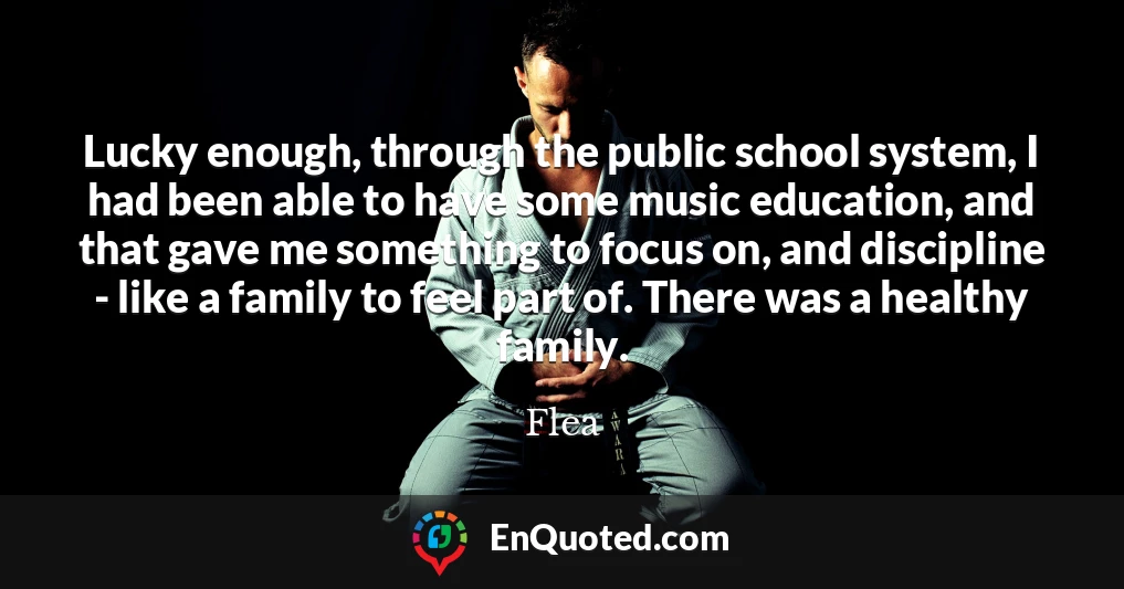 Lucky enough, through the public school system, I had been able to have some music education, and that gave me something to focus on, and discipline - like a family to feel part of. There was a healthy family.