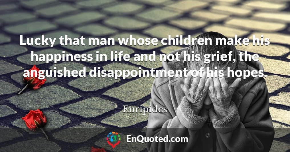 Lucky that man whose children make his happiness in life and not his grief, the anguished disappointment of his hopes.