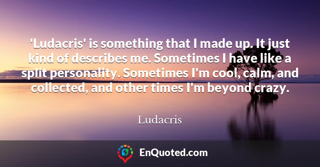 'Ludacris' is something that I made up. It just kind of describes me. Sometimes I have like a split personality. Sometimes I'm cool, calm, and collected, and other times I'm beyond crazy.
