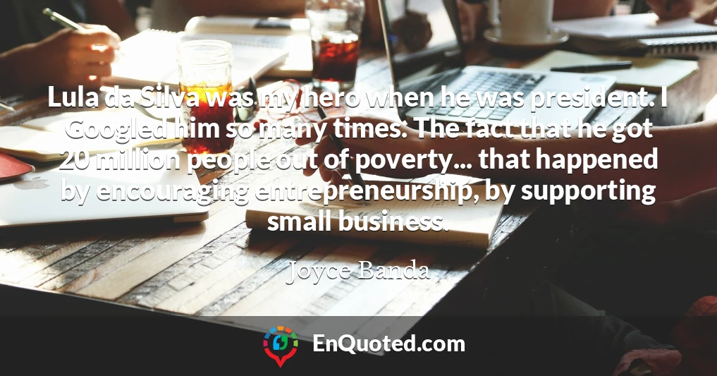 Lula da Silva was my hero when he was president. I Googled him so many times. The fact that he got 20 million people out of poverty... that happened by encouraging entrepreneurship, by supporting small business.