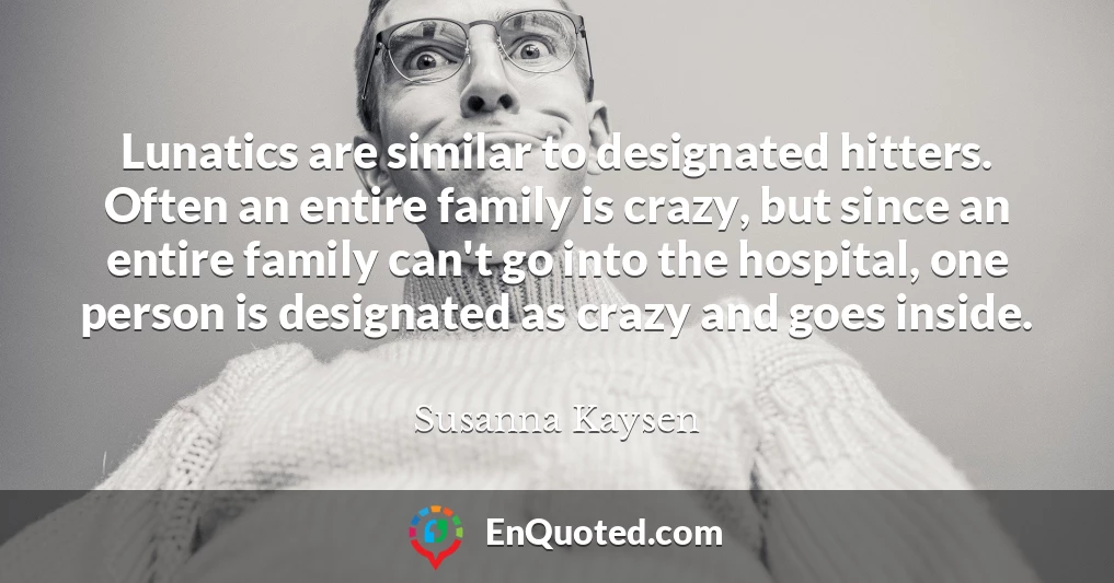 Lunatics are similar to designated hitters. Often an entire family is crazy, but since an entire family can't go into the hospital, one person is designated as crazy and goes inside.