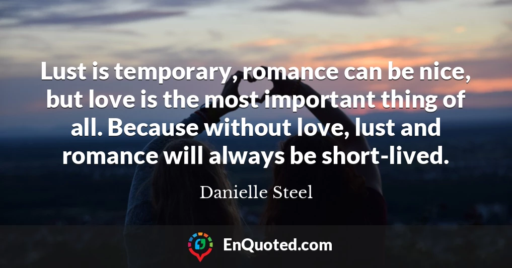 Lust is temporary, romance can be nice, but love is the most important thing of all. Because without love, lust and romance will always be short-lived.