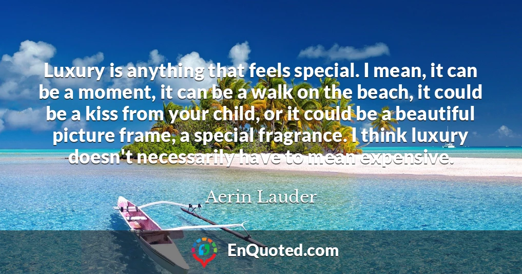 Luxury is anything that feels special. I mean, it can be a moment, it can be a walk on the beach, it could be a kiss from your child, or it could be a beautiful picture frame, a special fragrance. I think luxury doesn't necessarily have to mean expensive.