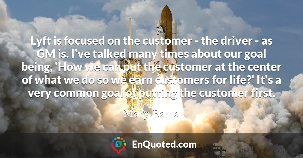 Lyft is focused on the customer - the driver - as GM is. I've talked many times about our goal being, 'How we can put the customer at the center of what we do so we earn customers for life?' It's a very common goal of putting the customer first.