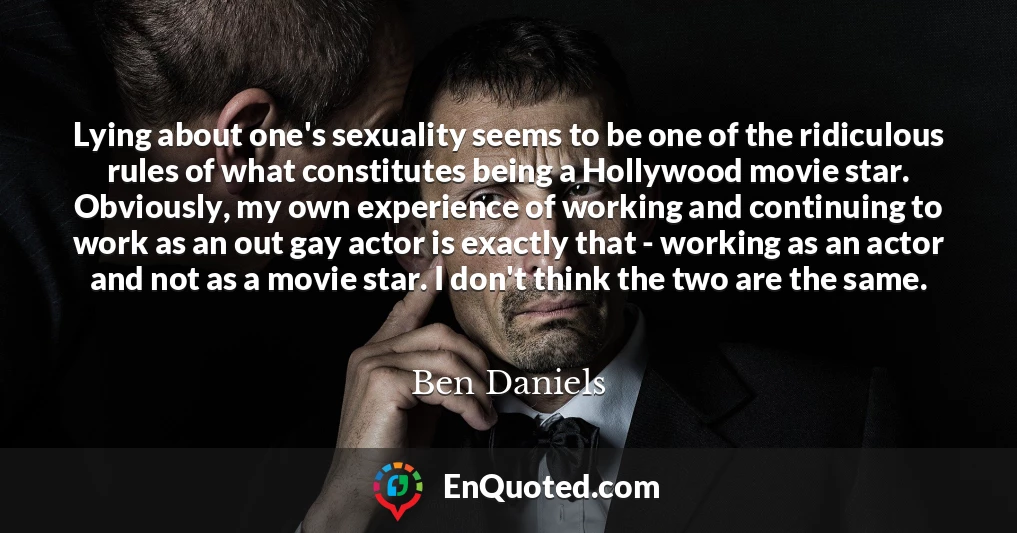 Lying about one's sexuality seems to be one of the ridiculous rules of what constitutes being a Hollywood movie star. Obviously, my own experience of working and continuing to work as an out gay actor is exactly that - working as an actor and not as a movie star. I don't think the two are the same.