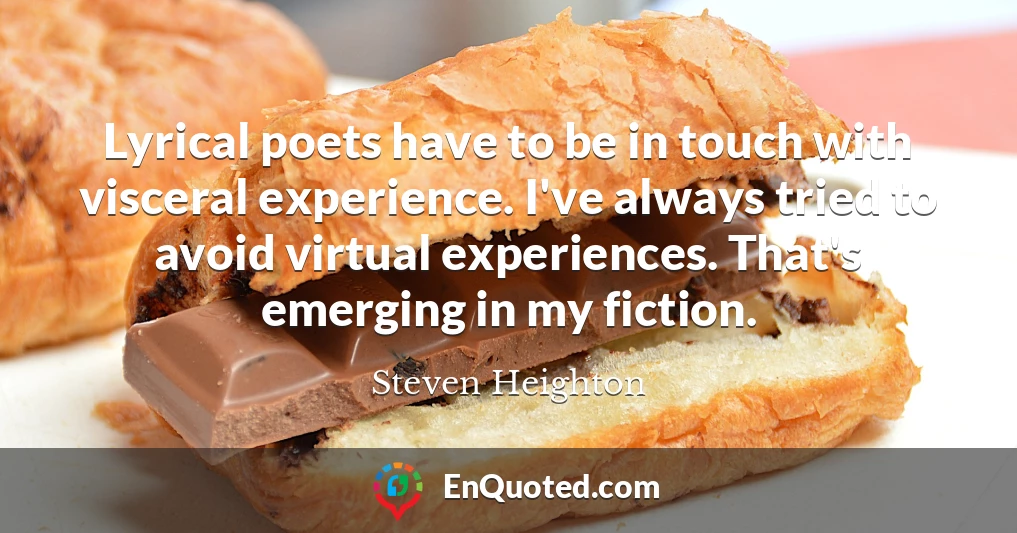 Lyrical poets have to be in touch with visceral experience. I've always tried to avoid virtual experiences. That's emerging in my fiction.