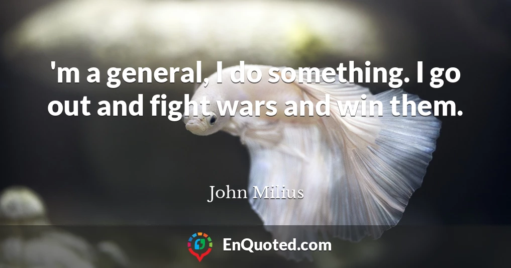 'm a general, I do something. I go out and fight wars and win them.