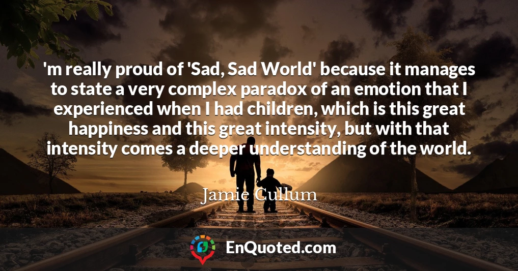 'm really proud of 'Sad, Sad World' because it manages to state a very complex paradox of an emotion that I experienced when I had children, which is this great happiness and this great intensity, but with that intensity comes a deeper understanding of the world.