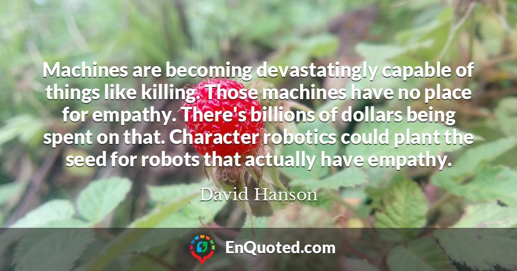Machines are becoming devastatingly capable of things like killing. Those machines have no place for empathy. There's billions of dollars being spent on that. Character robotics could plant the seed for robots that actually have empathy.