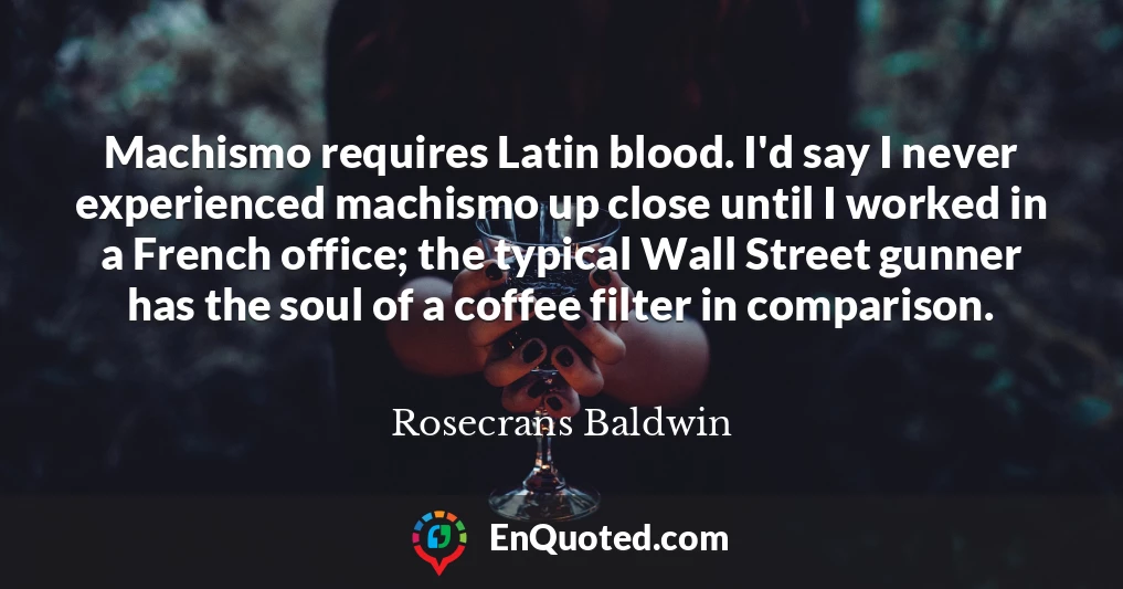 Machismo requires Latin blood. I'd say I never experienced machismo up close until I worked in a French office; the typical Wall Street gunner has the soul of a coffee filter in comparison.