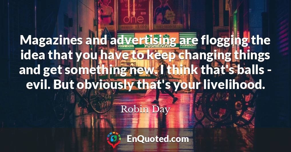 Magazines and advertising are flogging the idea that you have to keep changing things and get something new. I think that's balls - evil. But obviously that's your livelihood.