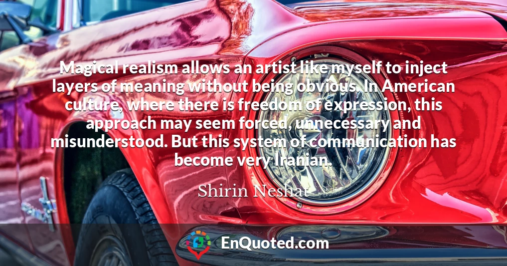 Magical realism allows an artist like myself to inject layers of meaning without being obvious. In American culture, where there is freedom of expression, this approach may seem forced, unnecessary and misunderstood. But this system of communication has become very Iranian.