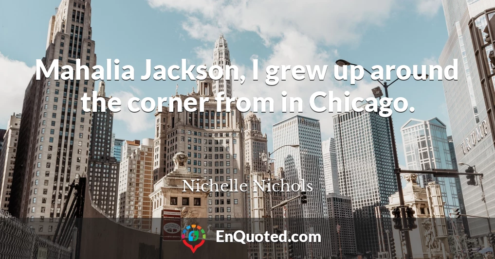 Mahalia Jackson, I grew up around the corner from in Chicago.