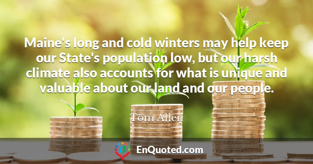 Maine's long and cold winters may help keep our State's population low, but our harsh climate also accounts for what is unique and valuable about our land and our people.