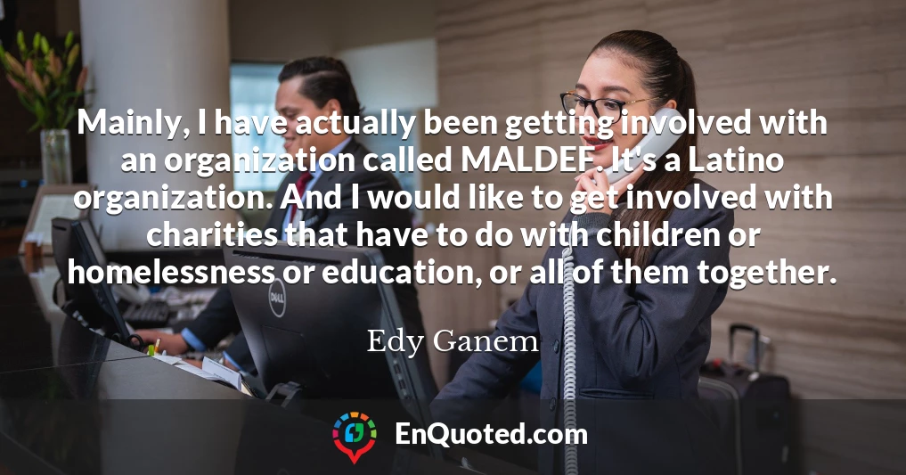 Mainly, I have actually been getting involved with an organization called MALDEF. It's a Latino organization. And I would like to get involved with charities that have to do with children or homelessness or education, or all of them together.