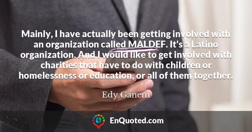 Mainly, I have actually been getting involved with an organization called MALDEF. It's a Latino organization. And I would like to get involved with charities that have to do with children or homelessness or education, or all of them together.