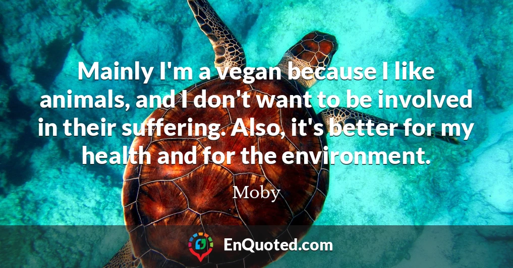 Mainly I'm a vegan because I like animals, and I don't want to be involved in their suffering. Also, it's better for my health and for the environment.