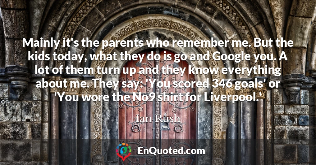 Mainly it's the parents who remember me. But the kids today, what they do is go and Google you. A lot of them turn up and they know everything about me. They say: 'You scored 346 goals' or 'You wore the No9 shirt for Liverpool.'