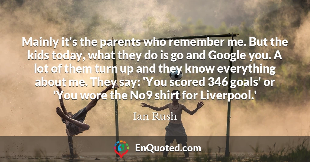 Mainly it's the parents who remember me. But the kids today, what they do is go and Google you. A lot of them turn up and they know everything about me. They say: 'You scored 346 goals' or 'You wore the No9 shirt for Liverpool.'