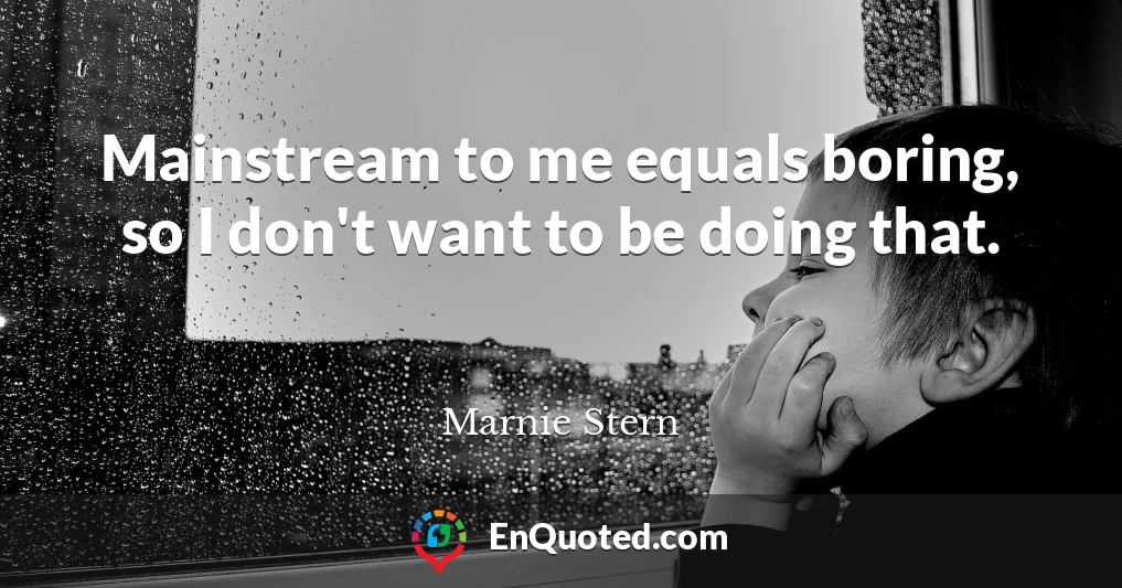 Mainstream to me equals boring, so I don't want to be doing that.