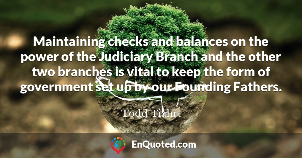 Maintaining checks and balances on the power of the Judiciary Branch and the other two branches is vital to keep the form of government set up by our Founding Fathers.