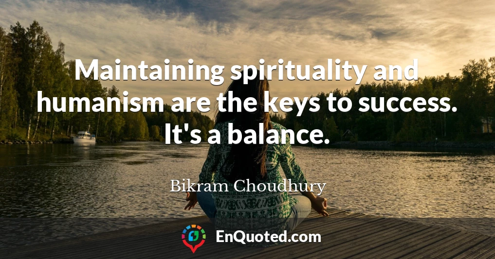 Maintaining spirituality and humanism are the keys to success. It's a balance.