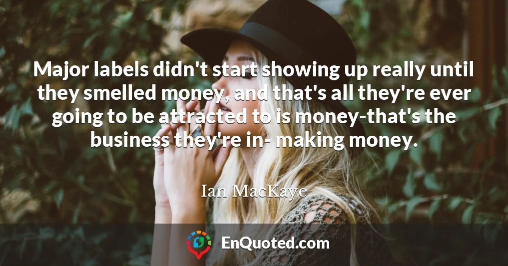 Major labels didn't start showing up really until they smelled money, and that's all they're ever going to be attracted to is money-that's the business they're in- making money.