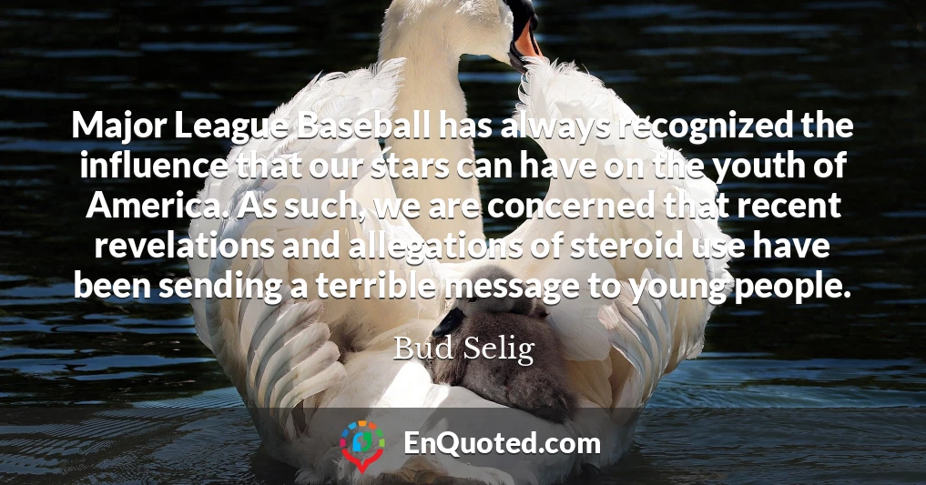 Major League Baseball has always recognized the influence that our stars can have on the youth of America. As such, we are concerned that recent revelations and allegations of steroid use have been sending a terrible message to young people.