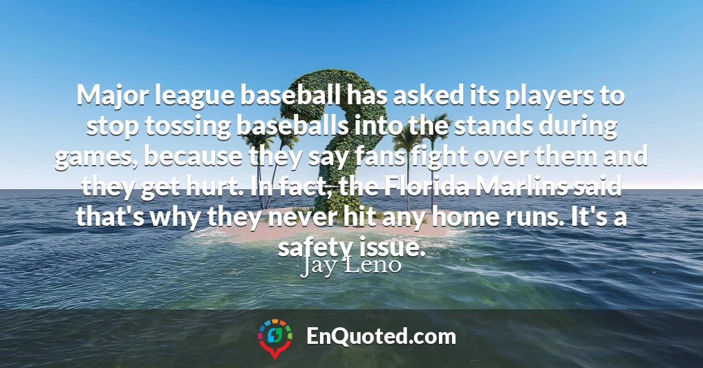 Major league baseball has asked its players to stop tossing baseballs into the stands during games, because they say fans fight over them and they get hurt. In fact, the Florida Marlins said that's why they never hit any home runs. It's a safety issue.