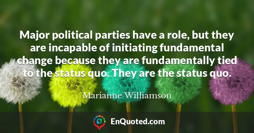 Major political parties have a role, but they are incapable of initiating fundamental change because they are fundamentally tied to the status quo. They are the status quo.