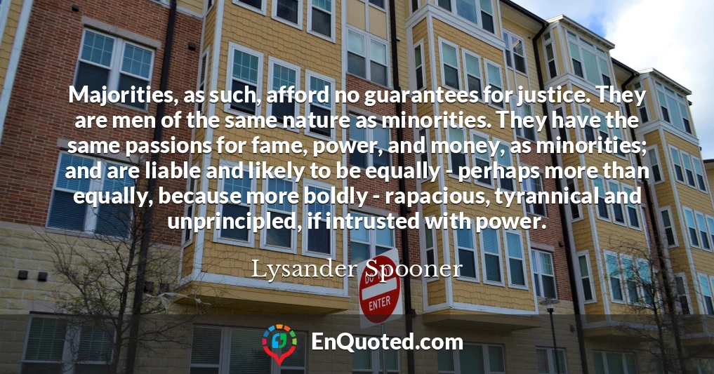 Majorities, as such, afford no guarantees for justice. They are men of the same nature as minorities. They have the same passions for fame, power, and money, as minorities; and are liable and likely to be equally - perhaps more than equally, because more boldly - rapacious, tyrannical and unprincipled, if intrusted with power.